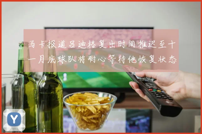 马卡报道吕迪格复出时间推迟至十一月底球队将耐心等待他恢复状态