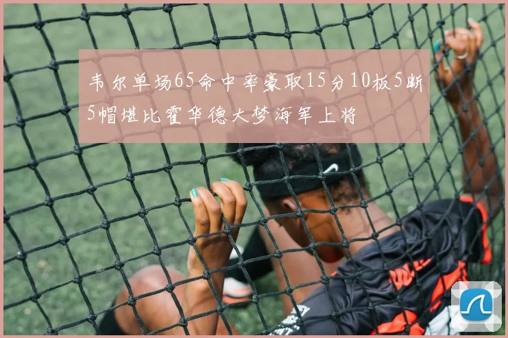 韦尔单场65命中率豪取15分10板5断5帽堪比霍华德大梦海军上将