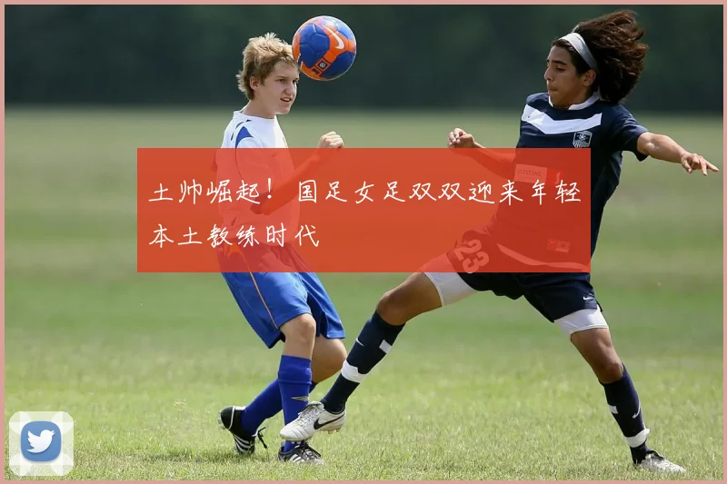 土帅崛起！国足女足双双迎来年轻本土教练时代