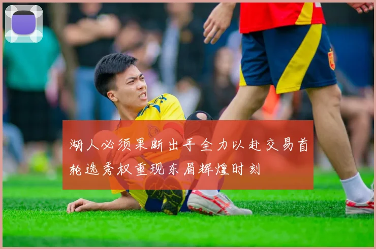 湖人必须果断出手全力以赴交易首轮选秀权重现东眉辉煌时刻