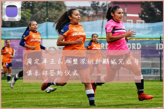 周定洋正式加盟深圳新鹏城完成与俱乐部签约仪式