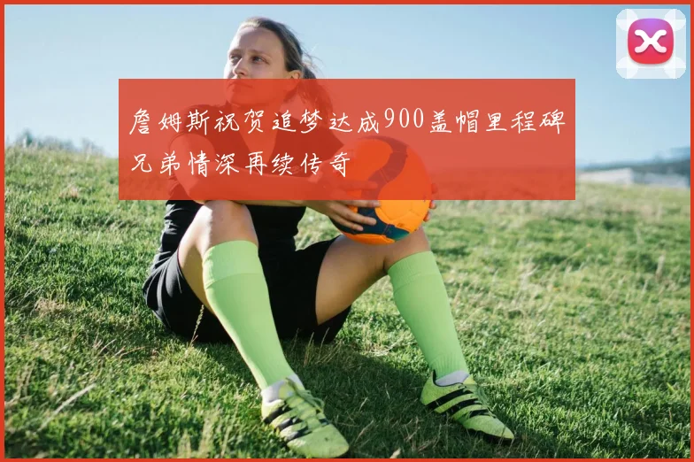 詹姆斯祝贺追梦达成900盖帽里程碑兄弟情深再续传奇