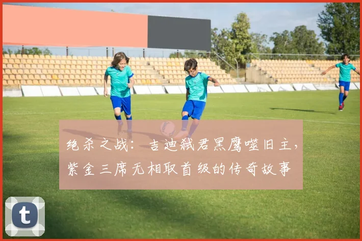 绝杀之战：吉迪弑君黑鹰噬旧主，紫金三席无相取首级的传奇故事
