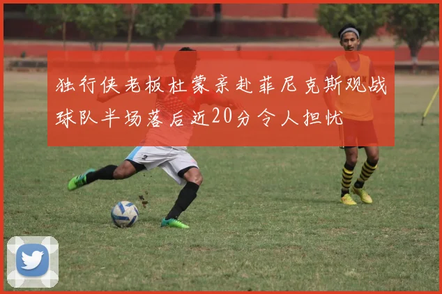 独行侠老板杜蒙亲赴菲尼克斯观战球队半场落后近20分令人担忧