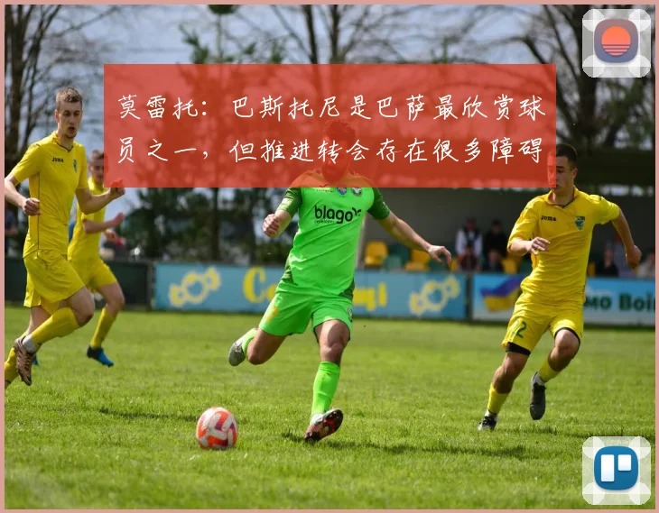 莫雷托：巴斯托尼是巴萨最欣赏球员之一，但推进转会存在很多障碍