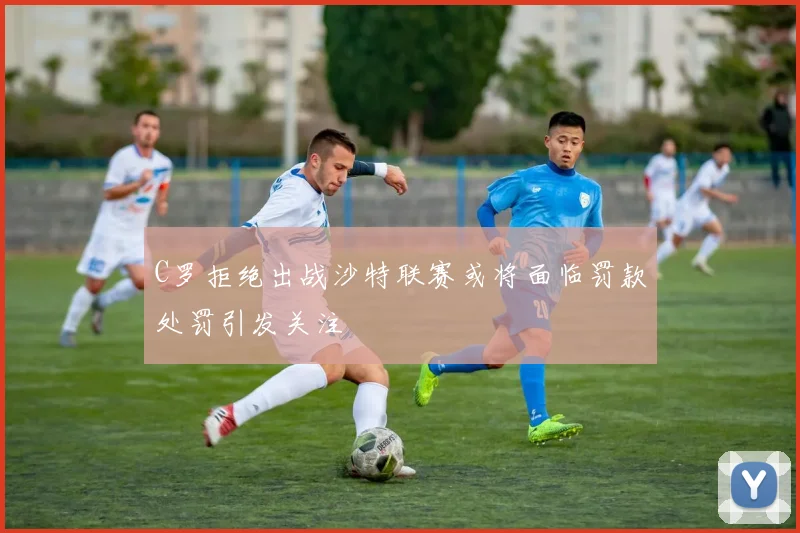 C罗拒绝出战沙特联赛或将面临罚款处罚引发关注