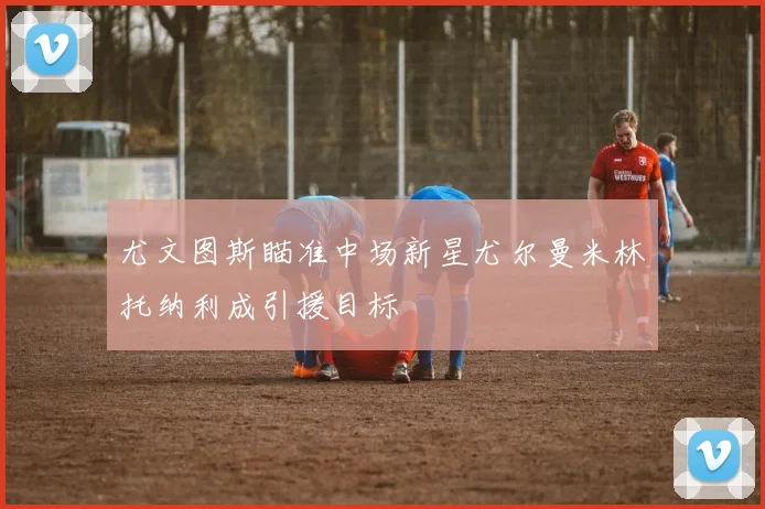 尤文图斯瞄准中场新星尤尔曼米林托纳利成引援目标