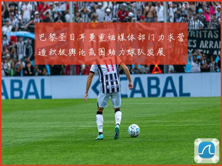 巴黎圣日耳曼重组媒体部门力求营造积极舆论氛围助力球队发展