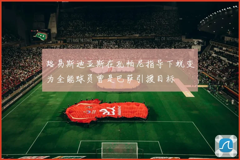 路易斯迪亚斯在孔帕尼指导下蜕变为全能球员曾是巴萨引援目标