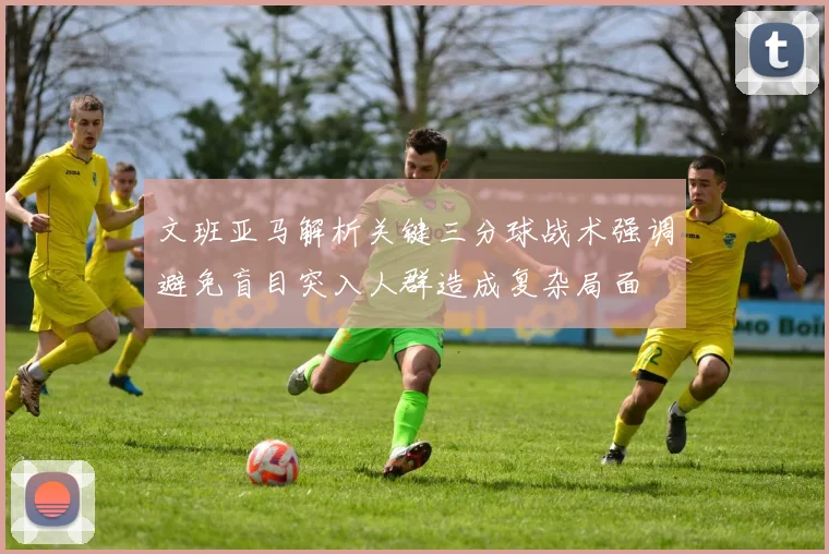 文班亚马解析关键三分球战术强调避免盲目突入人群造成复杂局面