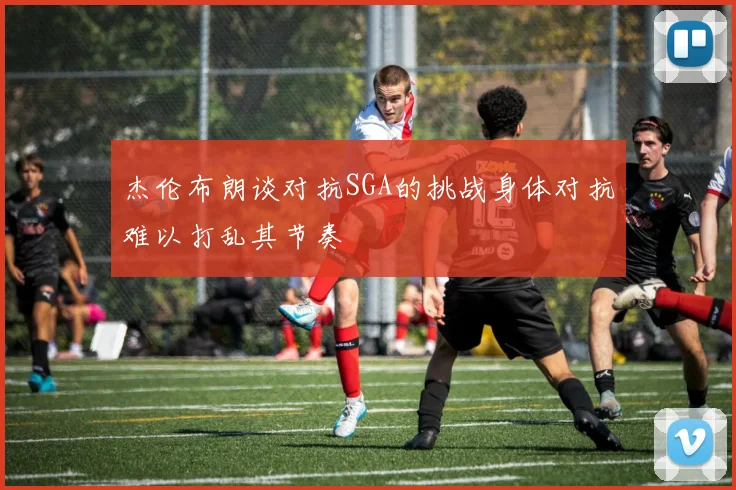 杰伦布朗谈对抗SGA的挑战身体对抗难以打乱其节奏