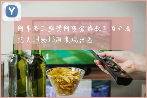 阿韦洛亚盛赞阿隆索执教皇马开局完美14场13胜表现出色
