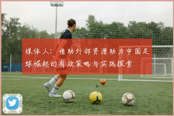 媒体人：借助外部资源助力中国足球崛起的有效策略与实践探索