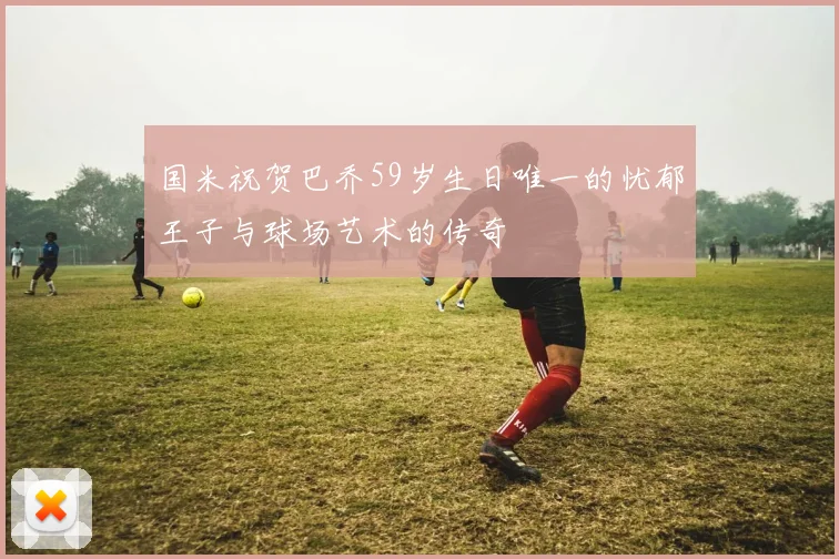 国米祝贺巴乔59岁生日唯一的忧郁王子与球场艺术的传奇