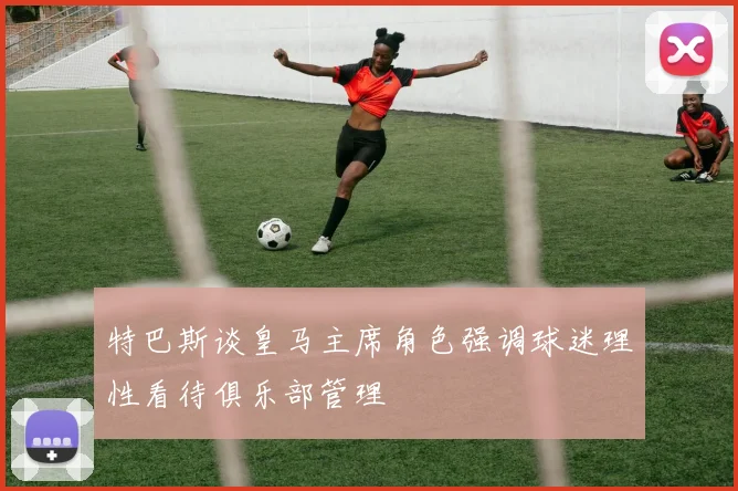 特巴斯谈皇马主席角色强调球迷理性看待俱乐部管理