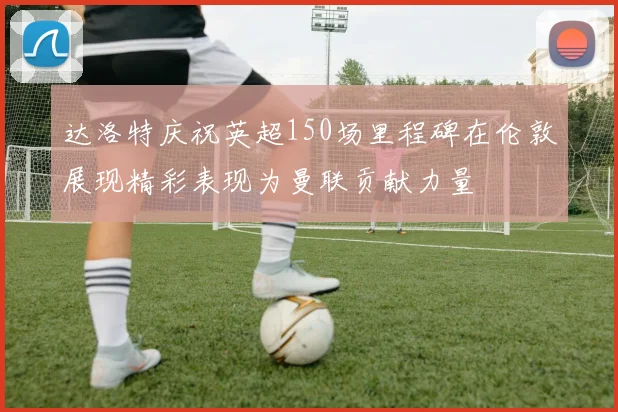 达洛特庆祝英超150场里程碑在伦敦展现精彩表现为曼联贡献力量