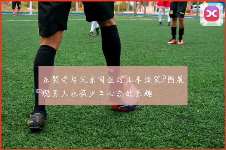 东契奇与父亲同坐过山车搞笑P图展现男人永葆少年心态的乐趣