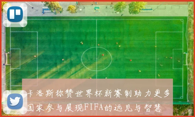 卡洛斯称赞世界杯新赛制助力更多国家参与展现FIFA的远见与智慧