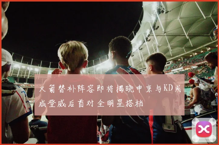 火箭替补阵容即将揭晓申京与KD或成登威后首对全明星搭档
