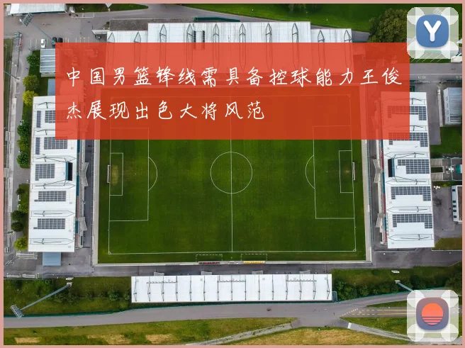 中国男篮锋线需具备控球能力王俊杰展现出色大将风范