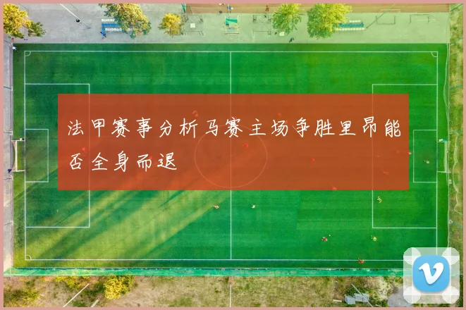法甲赛事分析马赛主场争胜里昂能否全身而退
