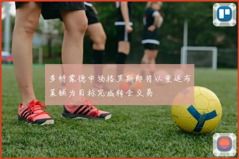 多特蒙德中场格罗斯即将以重返布莱顿为目标完成转会交易
