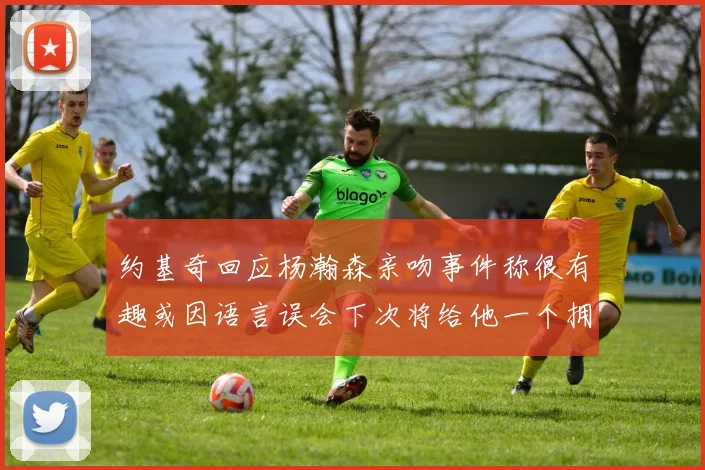 约基奇回应杨瀚森亲吻事件称很有趣或因语言误会下次将给他一个拥抱