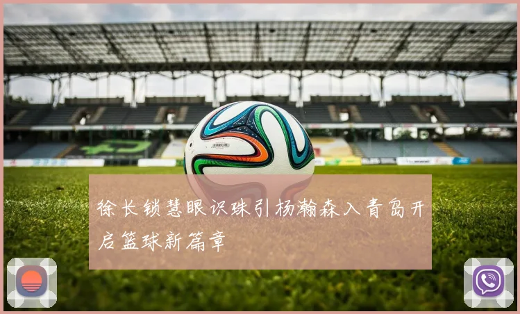 徐长锁慧眼识珠引杨瀚森入青岛开启篮球新篇章