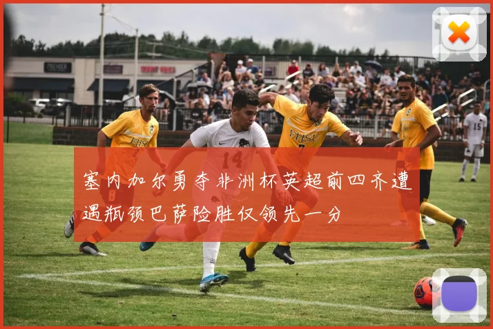 塞内加尔勇夺非洲杯英超前四齐遭遇瓶颈巴萨险胜仅领先一分