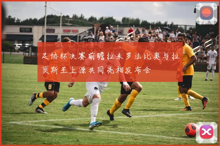 足协杯决赛前瞻拉米罗法比奥与拉莫斯王上源共同亮相发布会