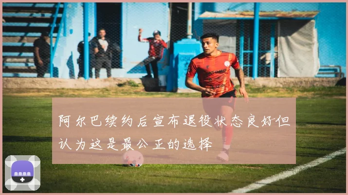 阿尔巴续约后宣布退役状态良好但认为这是最公正的选择